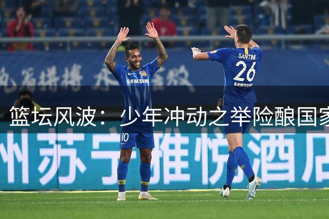 篮坛风波：少年冲动之举险酿国家队悲剧